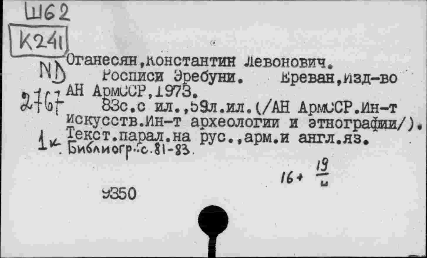 ﻿
k%4d
к, к Оганесян »Константин Левонович,
1 *2j	Росписи Уребуни. Ереван,изд-во
Жі АН АрмОСР»1973.
f	ВЗс.с ил.,О9л.ил.(/АН АрмиСР.Ин-т
искусств.Ин-т археологии и этнографии/) 4іекст.парал.на рус.,арм.и англ.яз.
* . Ьиблиогр.Гс.81-25.
Z
У350